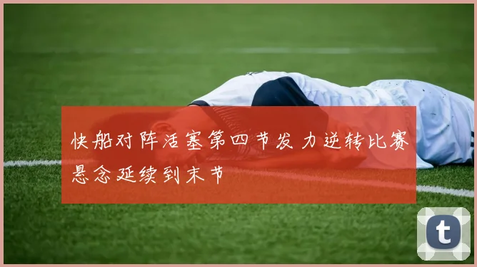 快船对阵活塞第四节发力逆转比赛悬念延续到末节