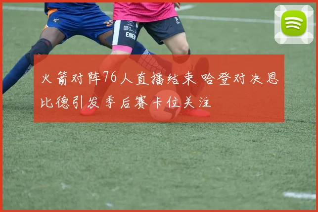 火箭对阵76人直播结束 哈登对决恩比德引发季后赛卡位关注