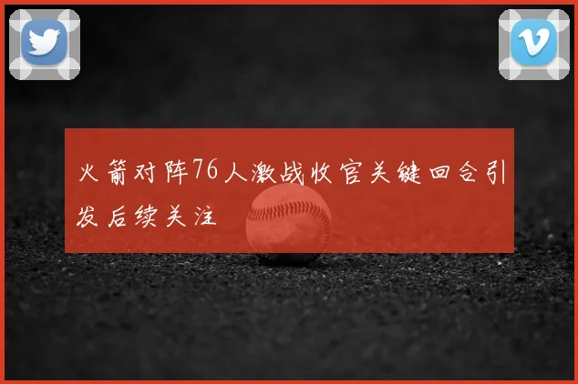 火箭对阵76人激战收官关键回合引发后续关注