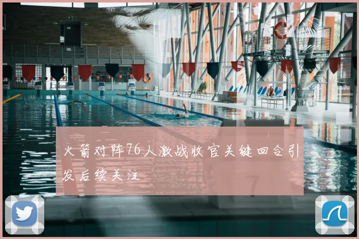 火箭对阵76人激战收官关键回合引发后续关注