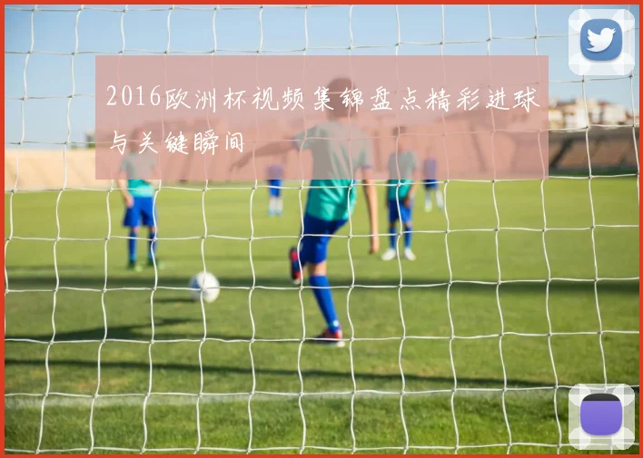 2016欧洲杯视频集锦盘点精彩进球与关键瞬间