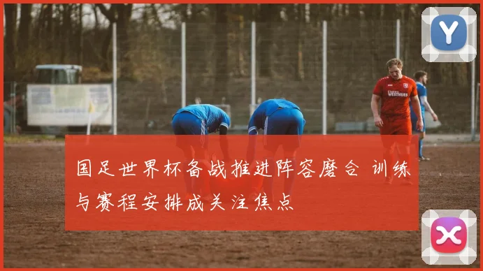 国足世界杯备战推进阵容磨合 训练与赛程安排成关注焦点