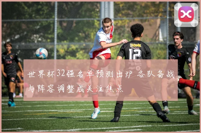 世界杯32强名单预测出炉 各队备战与阵容调整成关注焦点
